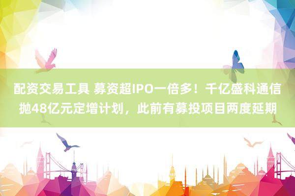 配资交易工具 募资超IPO一倍多！千亿盛科通信抛48亿元定增计划，此前有募投项目两度延期