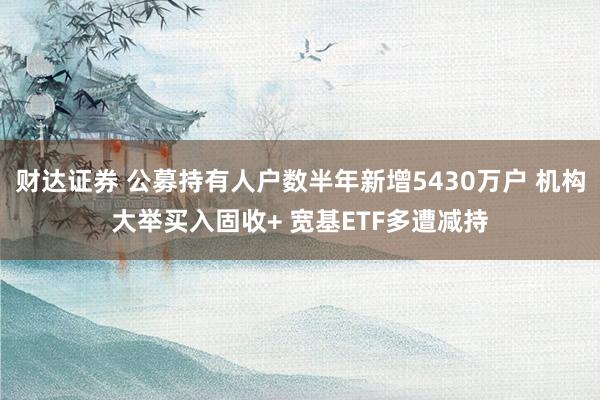 财达证券 公募持有人户数半年新增5430万户 机构大举买入固收+ 宽基ETF多遭减持
