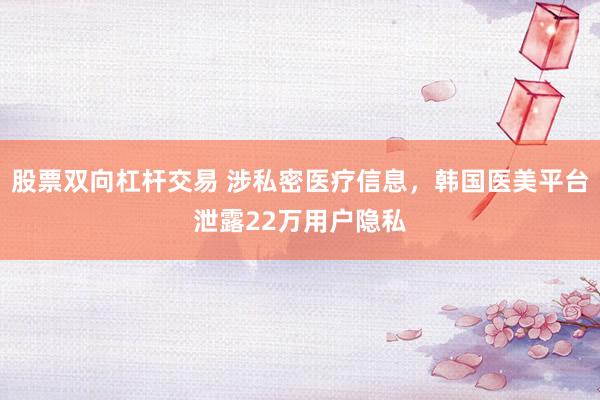 股票双向杠杆交易 涉私密医疗信息，韩国医美平台泄露22万用户隐私