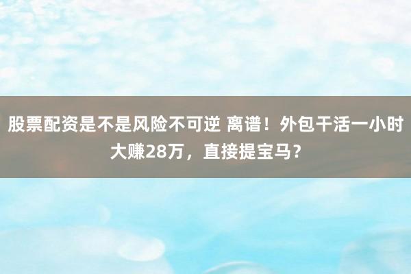 股票配资是不是风险不可逆 离谱！外包干活一小时大赚28万，直接提宝马？