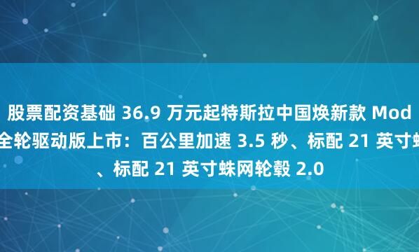 股票配资基础 36.9 万元起特斯拉中国焕新款 Model Y 高性能全轮驱动版上市：百公里加速 3.5 秒、标配 21 英寸蛛网轮毂 2.0