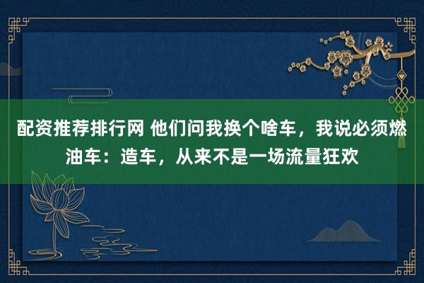 配资推荐排行网 他们问我换个啥车，我说必须燃油车：造车，从来不是一场流量狂欢