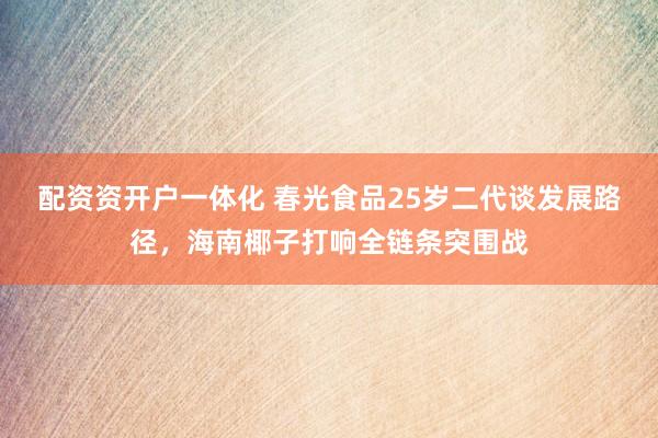 配资资开户一体化 春光食品25岁二代谈发展路径，海南椰子打响全链条突围战