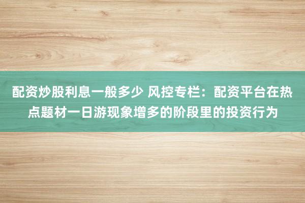 配资炒股利息一般多少 风控专栏：配资平台在热点题材一日游现象增多的阶段里的投资行为