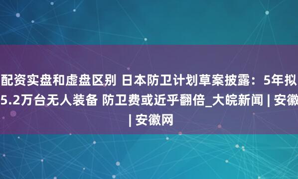 配资实盘和虚盘区别 日本防卫计划草案披露：5年拟购5.2万台无人装备 防卫费或近乎翻倍_大皖新闻 | 安徽网