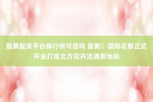 股票配资平台排行榜可信吗 首衡・国际花都正式开业打造北方花卉流通新地标