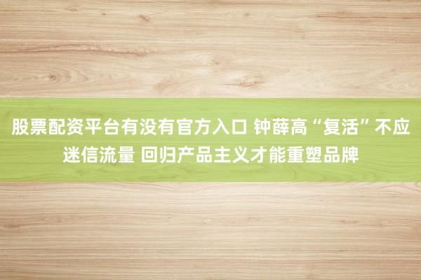 股票配资平台有没有官方入口 钟薛高“复活”不应迷信流量 回归产品主义才能重塑品牌