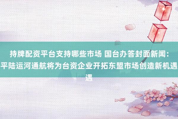 持牌配资平台支持哪些市场 国台办答封面新闻：平陆运河通航将为台资企业开拓东盟市场创造新机遇