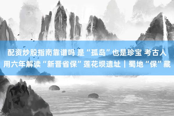配资炒股指南靠谱吗 是“孤岛”也是珍宝 考古人用六年解读“新晋省保”莲花坝遗址｜蜀地“保”藏