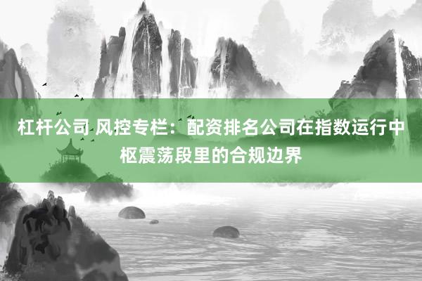 杠杆公司 风控专栏：配资排名公司在指数运行中枢震荡段里的合规边界