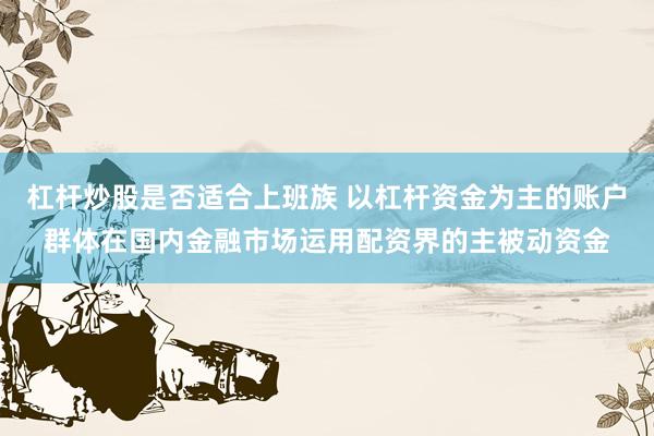 杠杆炒股是否适合上班族 以杠杆资金为主的账户群体在国内金融市场运用配资界的主被动资金
