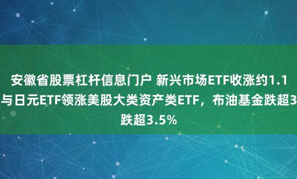 安徽省股票杠杆信息门户 新兴市场ETF收涨约1.1%，与日元ETF领涨美股大类资产类ETF，布油基金跌超3.5%