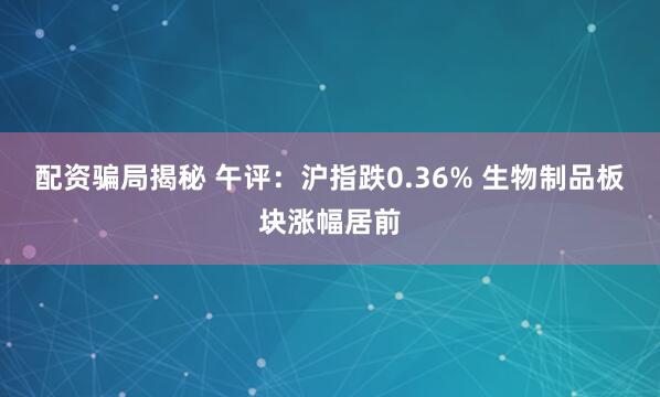 配资骗局揭秘 午评：沪指跌0.36% 生物制品板块涨幅居前