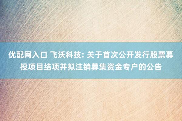 优配网入口 飞沃科技: 关于首次公开发行股票募投项目结项并拟注销募集资金专户的公告