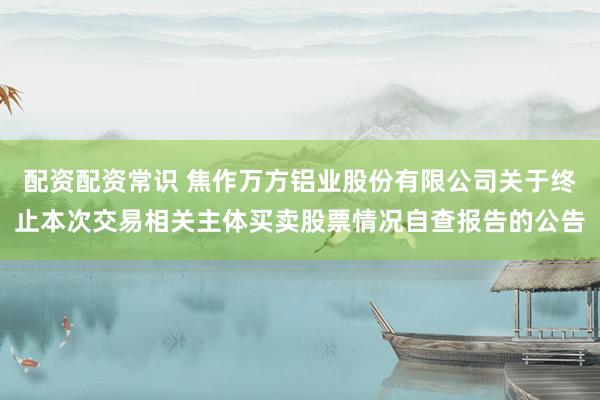 配资配资常识 焦作万方铝业股份有限公司关于终止本次交易相关主体买卖股票情况自查报告的公告