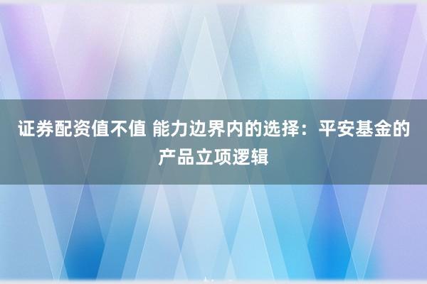 证券配资值不值 能力边界内的选择：平安基金的产品立项逻辑