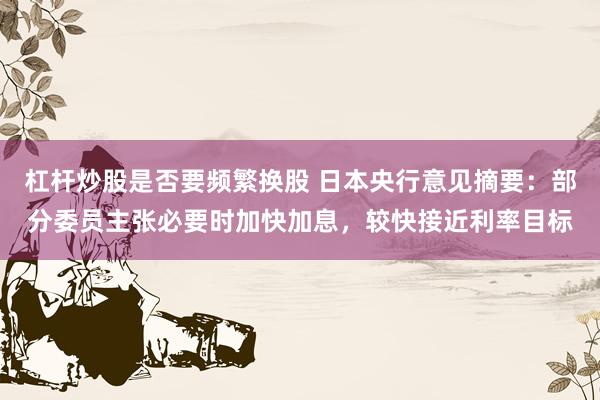 杠杆炒股是否要频繁换股 日本央行意见摘要：部分委员主张必要时加快加息，较快接近利率目标