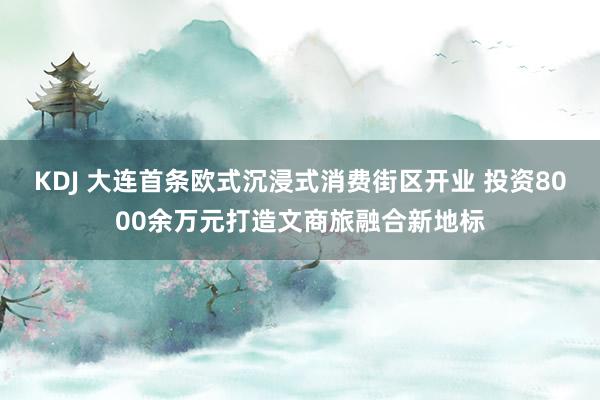 KDJ 大连首条欧式沉浸式消费街区开业 投资8000余万元打造文商旅融合新地标