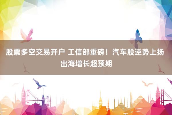 股票多空交易开户 工信部重磅！汽车股逆势上扬 出海增长超预期