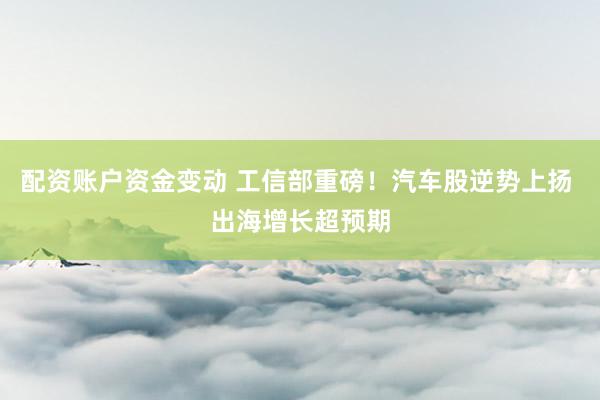 配资账户资金变动 工信部重磅！汽车股逆势上扬 出海增长超预期