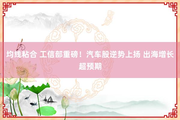 均线粘合 工信部重磅！汽车股逆势上扬 出海增长超预期