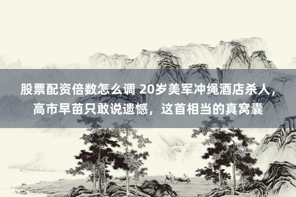 股票配资倍数怎么调 20岁美军冲绳酒店杀人，高市早苗只敢说遗憾，这首相当的真窝囊