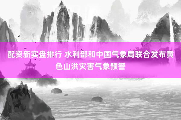 配资新实盘排行 水利部和中国气象局联合发布黄色山洪灾害气象预警