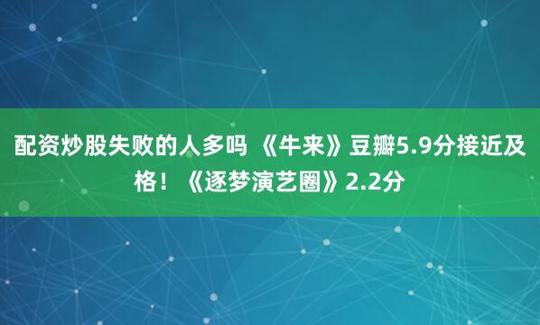 配资炒股失败的人多吗 《牛来》豆瓣5.9分接近及格!《逐梦演艺圈》2.2分
