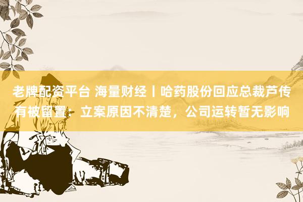 老牌配资平台 海量财经丨哈药股份回应总裁芦传有被留置：立案原因不清楚，公司运转暂无影响