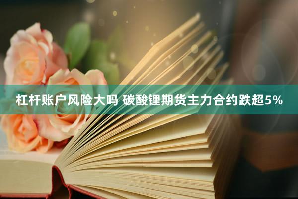 杠杆账户风险大吗 碳酸锂期货主力合约跌超5%
