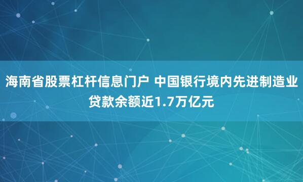 海南省股票杠杆信息门户 中国银行境内先进制造业贷款余额近1.7万亿元