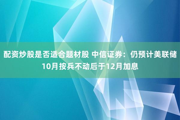 配资炒股是否适合题材股 中信证券：仍预计美联储10月按兵不动后于12月加息
