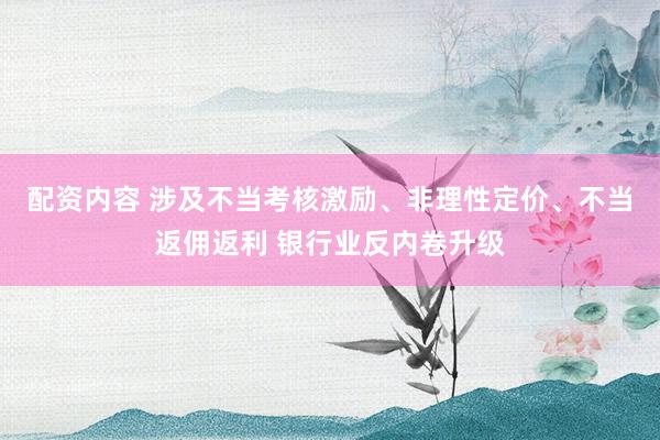 配资内容 涉及不当考核激励、非理性定价、不当返佣返利 银行业反内卷升级