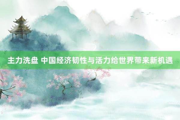 主力洗盘 中国经济韧性与活力给世界带来新机遇