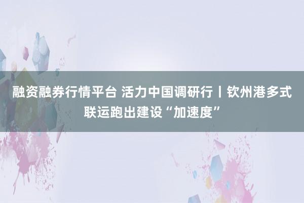 融资融券行情平台 活力中国调研行丨钦州港多式联运跑出建设“加速度”