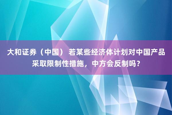 大和证券（中国） 若某些经济体计划对中国产品采取限制性措施，中方会反制吗？