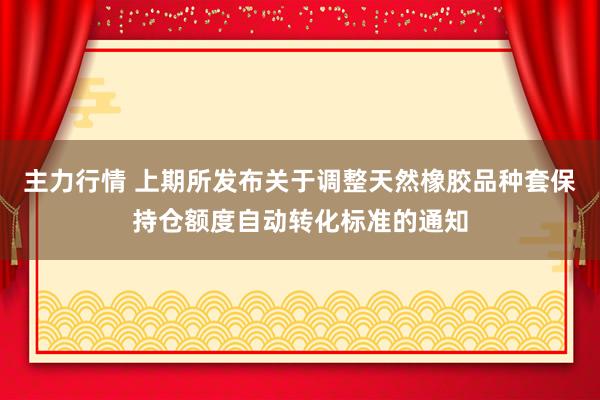 主力行情 上期所发布关于调整天然橡胶品种套保持仓额度自动转化标准的通知