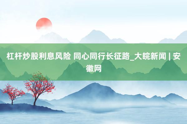 杠杆炒股利息风险 同心同行长征路_大皖新闻 | 安徽网