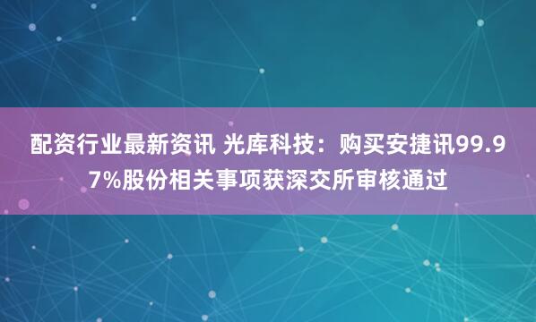 配资行业最新资讯 光库科技：购买安捷讯99.97%股份相关事项获深交所审核通过