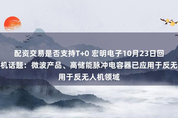 配资交易是否支持T+0 宏明电子10月23日回应反无人机话题：微波产品、高储能脉冲电容器已应用于反无人机领域