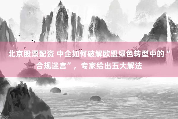 北京股票配资 中企如何破解欧盟绿色转型中的“合规迷宫”，专家给出五大解法