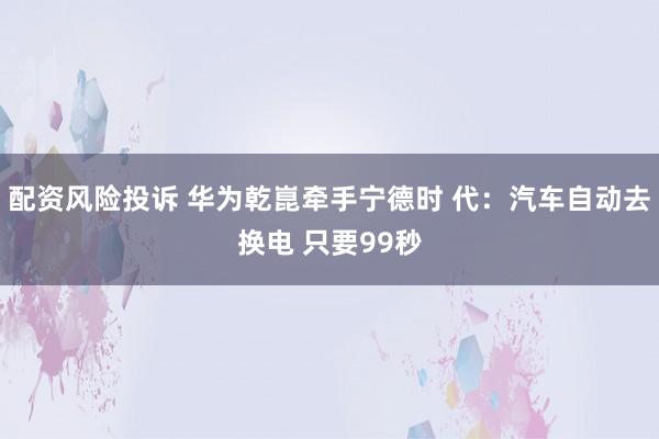 配资风险投诉 华为乾崑牵手宁德时 代：汽车自动去换电 只要99秒