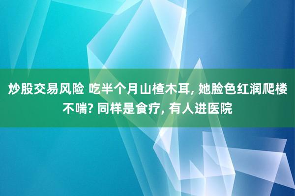 炒股交易风险 吃半个月山楂木耳, 她脸色红润爬楼不喘? 同样是食疗, 有人进医院