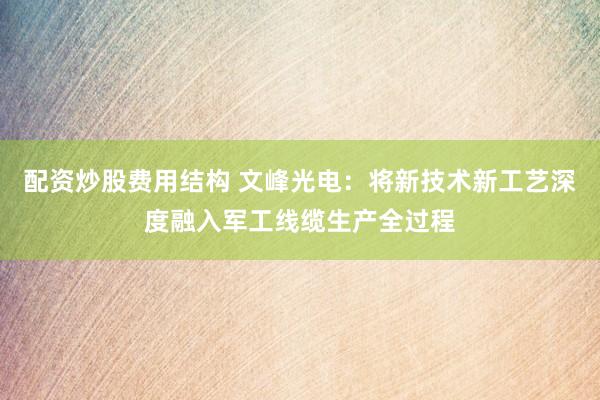 配资炒股费用结构 文峰光电：将新技术新工艺深度融入军工线缆生产全过程
