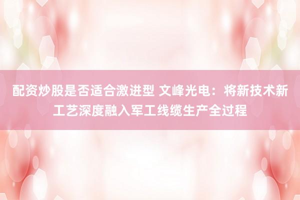配资炒股是否适合激进型 文峰光电：将新技术新工艺深度融入军工线缆生产全过程