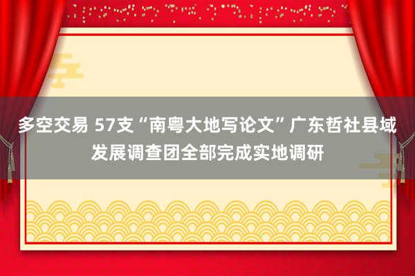 多空交易 57支“南粤大地写论文”广东哲社县域发展调查团全部完成实地调研