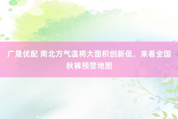 广晟优配 南北方气温将大面积创新低，来看全国秋裤预警地图