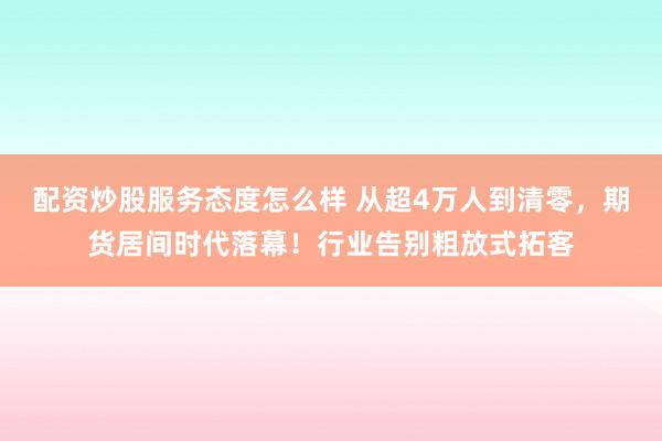 配资炒股服务态度怎么样 从超4万人到清零，期货居间时代落幕！行业告别粗放式拓客