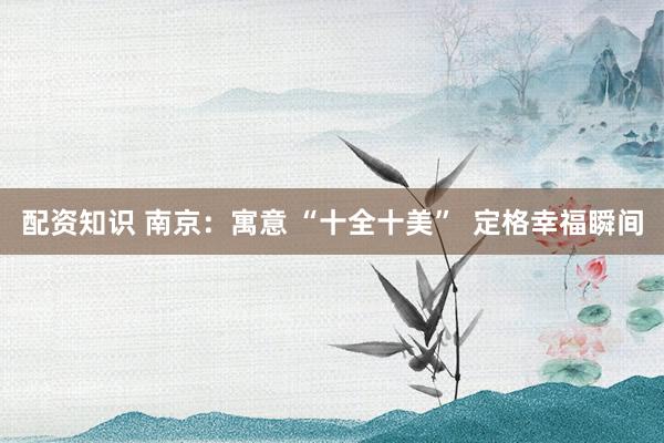 配资知识 南京：寓意 “十全十美”  定格幸福瞬间